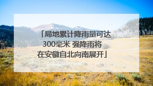 局地累计降雨量可达300毫米 强降雨将在安徽自北向南展开