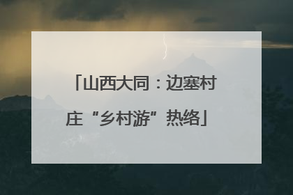 山西大同：边塞村庄“乡村游”热络