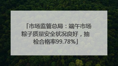 市场监管总局：端午市场粽子质量安全状况良好，抽检合格率99.78%
