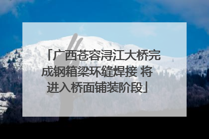 广西苍容浔江大桥完成钢箱梁环缝焊接 将进入桥面铺装阶段