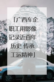 广西车企职工用影像记录近百年历史 传承工运精神