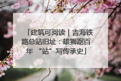 建筑可阅读｜吉海铁路总站旧址：雄狮踞百年 “站”写传承史