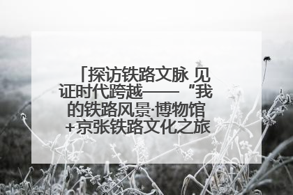 探访铁路文脉 见证时代跨越——“我的铁路风景·博物馆+京张铁路文化之旅”活动在京启动