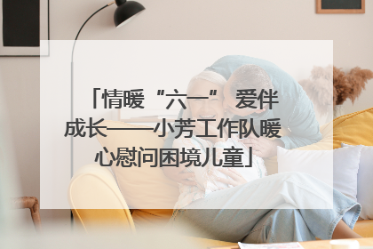 情暖“六一” 爱伴成长——小芳工作队暖心慰问困境儿童