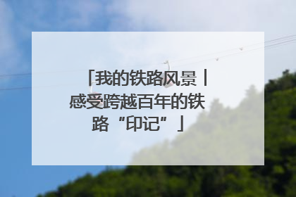 我的铁路风景︱感受跨越百年的铁路“印记”