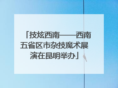技炫西南——西南五省区市杂技魔术展演在昆明举办
