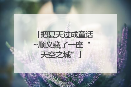 把夏天过成童话~顺义藏了一座“天空之城”