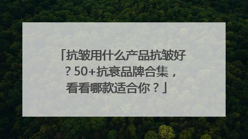 抗皱用什么产品抗皱好？50+抗衰品牌合集，看看哪款适合你？
