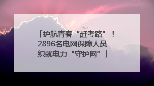 护航青春“赶考路”！2896名电网保障人员织就电力“守护网”