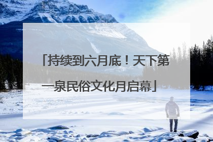 持续到六月底！天下第一泉民俗文化月启幕