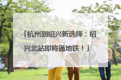 杭州到绍兴新选择：绍兴北站即将通地铁！