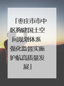 枣庄市市中区构建国土空间规划体系 强化监督实施护航高质量发展