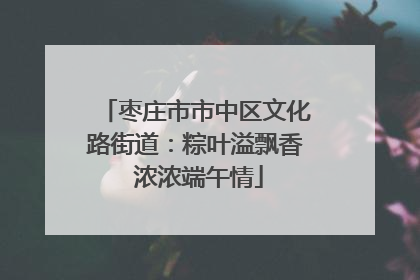枣庄市市中区文化路街道：粽叶溢飘香 浓浓端午情