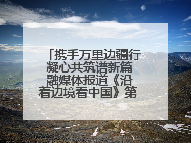 携手万里边疆行 凝心共筑谱新篇 融媒体报道《沿着边境看中国》第二季 在广西东兴正式启动