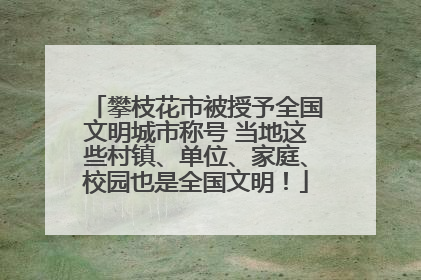 攀枝花市被授予全国文明城市称号 当地这些村镇、单位、家庭、校园也是全国文明！