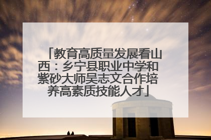 教育高质量发展看山西：乡宁县职业中学和紫砂大师吴志文合作培养高素质技能人才