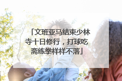 文班亚马结束少林寺十日修行，打球吃斋练拳样样不落