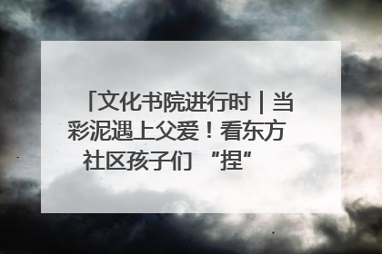 文化书院进行时｜当彩泥遇上父爱！看东方社区孩子们 “捏” 出心目中的爸爸