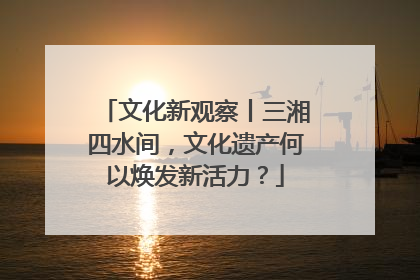 文化新观察丨三湘四水间，文化遗产何以焕发新活力？