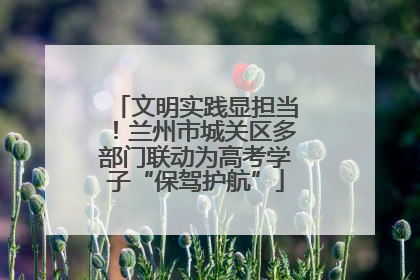 文明实践显担当！兰州市城关区多部门联动为高考学子“保驾护航”