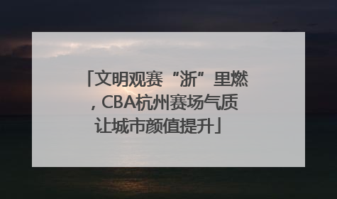 文明观赛“浙”里燃，CBA杭州赛场气质让城市颜值提升