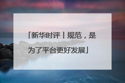 新华时评丨规范，是为了平台更好发展