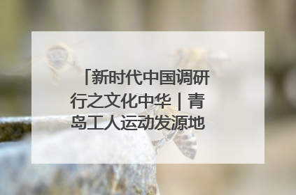 新时代中国调研行之文化中华｜青岛工人运动发源地红色文化浸人心
