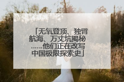无氧登顶、独臂航海、万丈坑揭秘……他们正在改写中国极限探索史