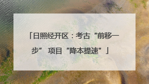 日照经开区：考古“前移一步” 项目“降本提速”