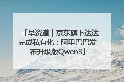 早资道｜京东旗下达达完成私有化；阿里巴巴发布升级版Qwen3