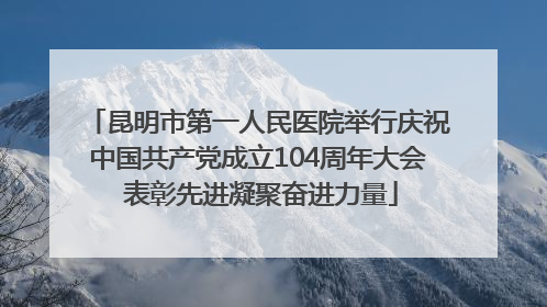 昆明市第一人民医院举行庆祝中国共产党成立104周年大会 表彰先进凝聚奋进力量