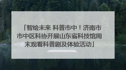 智绘未来 科普市中！济南市市中区科协开展山东省科技馆周末观看科普剧及体验活动