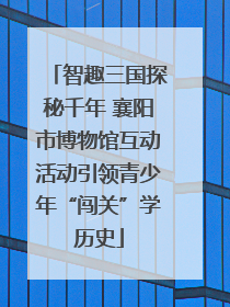 智趣三国探秘千年 襄阳市博物馆互动活动引领青少年“闯关”学历史