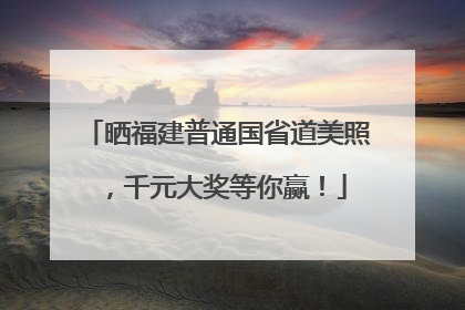 晒福建普通国省道美照，千元大奖等你赢！