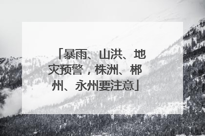暴雨、山洪、地灾预警，株洲、郴州、永州要注意