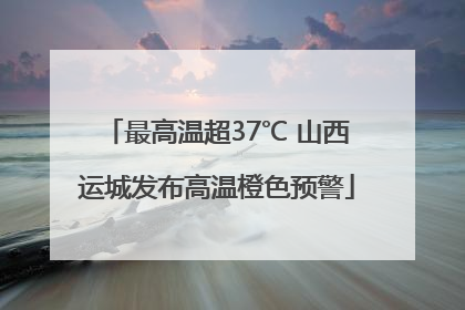 最高温超37℃ 山西运城发布高温橙色预警