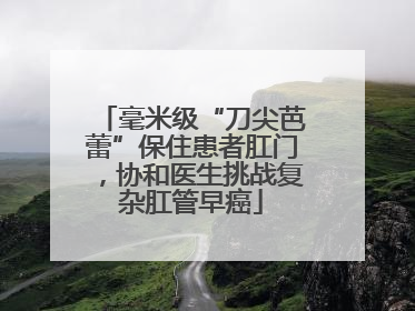 毫米级“刀尖芭蕾”保住患者肛门，协和医生挑战复杂肛管早癌