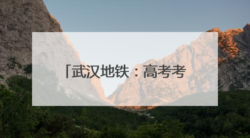 武汉地铁：高考考生凭准考证可快速安检、免费乘坐
