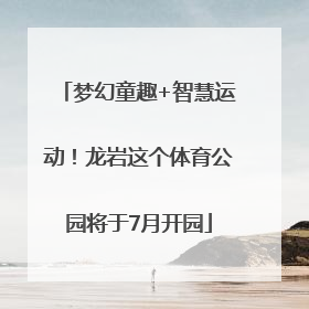 梦幻童趣+智慧运动！龙岩这个体育公园将于7月开园