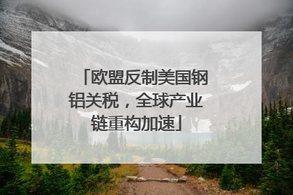 欧盟反制美国钢铝关税，全球产业链重构加速