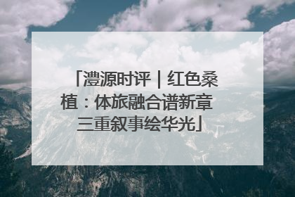 澧源时评｜红色桑植：体旅融合谱新章 三重叙事绘华光