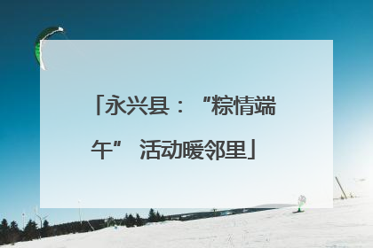 永兴县：“粽情端午” 活动暖邻里