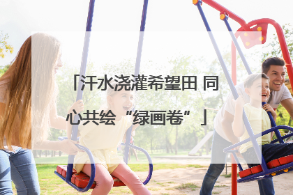 汗水浇灌希望田 同心共绘“绿画卷”