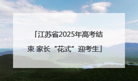 江苏省2025年高考结束 家长“花式”迎考生