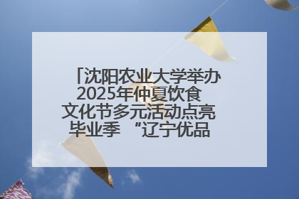 沈阳农业大学举办2025年仲夏饮食文化节多元活动点亮毕业季 “辽宁优品”进校园首站启动