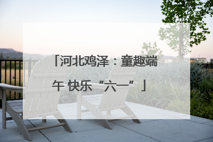 河北鸡泽：童趣端午 快乐“六一”