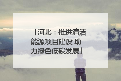 河北：推进清洁能源项目建设 助力绿色低碳发展