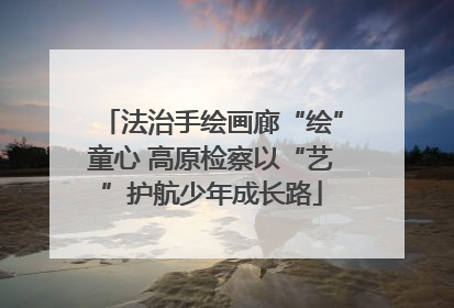 法治手绘画廊“绘”童心 高原检察以“艺”护航少年成长路