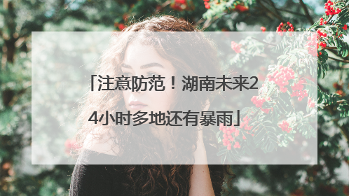 注意防范！湖南未来24小时多地还有暴雨