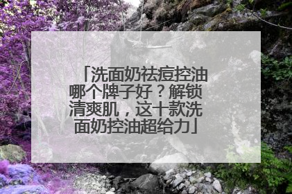 洗面奶祛痘控油哪个牌子好？解锁清爽肌，这十款洗面奶控油超给力
